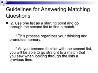 Guidelines for Answering Matching Questions 2. Use one list as a starting point and go through the second list to find a match. * This process organizes your thinking and promotes memory. * As you become familiar with the second list, you will be able to go straight to a match that you saw when looking through the lists a previous time. 