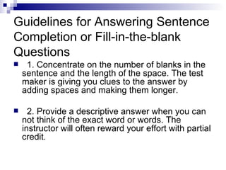 Guidelines for Answering Sentence Completion or Fill-in-the-blank Questions 1. Concentrate on the number of blanks in the sentence and the length of the space. The test maker is giving you clues to the answer by adding spaces and making them longer.  2. Provide a descriptive answer when you can not think of the exact word or words. The instructor will often reward your effort with partial credit. 