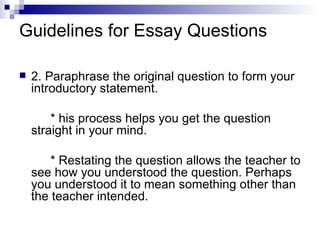 Guidelines for Essay Questions 2. Paraphrase the original question to form your introductory statement. * his process helps you get the question straight in your mind. * Restating the question allows the teacher to see how you understood the question. Perhaps you understood it to mean something other than the teacher intended. 