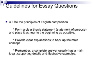 Guidelines for Essay Questions 3. Use the principles of English composition * Form a clear thesis statement (statement of purpose) and place it as near to the beginning as possible. * Provide clear explanations to back up the main concept. * Remember, a complete answer usually has a main idea , supporting details and illustrative examples. 