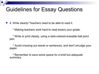 Guidelines for Essay Questions 4. Write clearly! Teachers need to be able to read it. * Making teachers work hard to read lowers your grade. * Write or print clearly, using a dark-colored erasable ball point pen. * Avoid crossing out words or sentences, and don't smudge your paper. * Remember to save some space for a brief but adequate summary. 