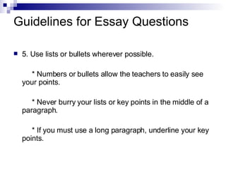 Guidelines for Essay Questions 5. Use lists or bullets wherever possible. * Numbers or bullets allow the teachers to easily see your points. * Never burry your lists or key points in the middle of a paragraph. * If you must use a long paragraph, underline your key points. 