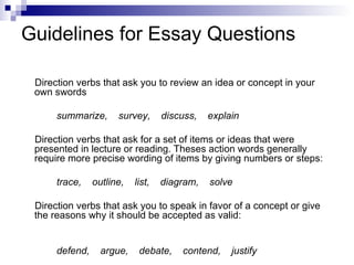 Guidelines for Essay Questions Direction verbs that ask you to review an idea or concept in your own swords summarize,  survey,  discuss,  explain Direction verbs that ask for a set of items or ideas that were presented in lecture or reading. Theses action words generally require more precise wording of items by giving numbers or steps: trace,  outline,  list,  diagram,  solve Direction verbs that ask you to speak in favor of a concept or give the reasons why it should be accepted as valid: defend,  argue,  debate,  contend,  justify 