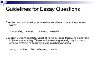 Guidelines for Essay Questions Direction verbs that ask you to review an idea or concept in your own words: summarize,  survey,  discuss,  explain Direction verbs that ask for a set of items or ideas that were presented in lecture or reading. These action words generally require more precise wording of items by giving numbers or steps: trace,  outline,  list,  diagram,  solve 