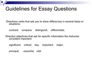 Guidelines for Essay Questions Directions verbs that ask you to show differences in several ideas or situations: contrast,  compare,  distinguish,  differentiate, Direction adjectives that ask for specific information the instructor considers important: significant,  critical,  key,  important,  major,  principal,  essential,  vital 