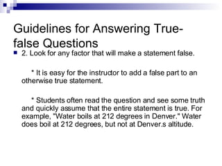 Guidelines for Answering True-false Questions 2. Look for any factor that will make a statement false. * It is easy for the instructor to add a false part to an otherwise true statement. * Students often read the question and see some truth and quickly assume that the entire statement is true. For example, "Water boils at 212 degrees in Denver." Water does boil at 212 degrees, but not at Denver.s altitude. 