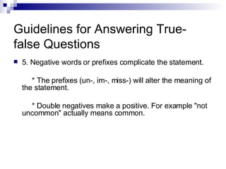 Guidelines for Answering True-false Questions 5. Negative words or prefixes complicate the statement. * The prefixes (un-, im-, miss-) will alter the meaning of the statement. * Double negatives make a positive. For example "not uncommon" actually means common. 