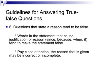 Guidelines for Answering True-false Questions 6. Questions that state a reason tend to be false. * Words in the statement that cause justification or reason (since, because, when, if) tend to make the statement false. * Pay close attention, the reason that is given may be incorrect or incomplete. 
