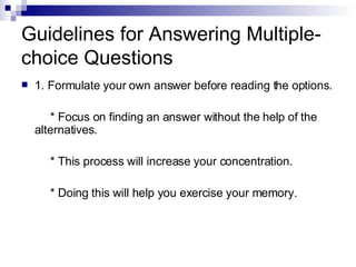 Guidelines for Answering Multiple-choice Questions 1. Formulate your own answer before reading the options. * Focus on finding an answer without the help of the alternatives. * This process will increase your concentration. * Doing this will help you exercise your memory. 