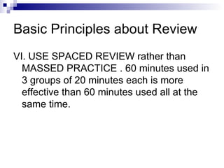 Basic Principles about Review VI. USE SPACED REVIEW rather than MASSED PRACTICE . 60 minutes used in 3 groups of 20 minutes each is more effective than 60 minutes used all at the same time. 