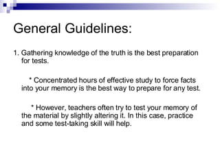General Guidelines: 1. Gathering knowledge of the truth is the best preparation for tests. * Concentrated hours of effective study to force facts into your memory is the best way to prepare for any test. * However, teachers often try to test your memory of the material by slightly altering it. In this case, practice and some test-taking skill will help. 