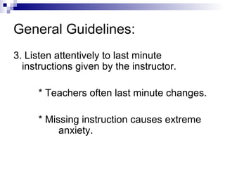 General Guidelines: 3. Listen attentively to last minute instructions given by the instructor. * Teachers often last minute changes. * Missing instruction causes extreme  anxiety. 