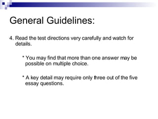 General Guidelines: 4. Read the test directions very carefully and watch for details. * You may find that more than one answer may be  possible on multiple choice. * A key detail may require only three out of the five  essay questions. 