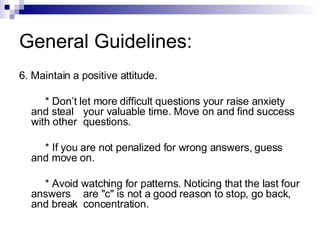 General Guidelines: 6. Maintain a positive attitude. * Don’t let more difficult questions your raise anxiety and steal  your valuable time. Move on and find success with other  questions. * If you are not penalized for wrong answers, guess and move on. * Avoid watching for patterns. Noticing that the last four answers  are "c" is not a good reason to stop, go back, and break  concentration. 