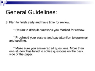 General Guidelines: 8. Plan to finish early and have time for review. * Return to difficult questions you marked for review. * Proofread your essays and pay attention to grammar and spelling. * Make sure you answered all questions. More than one student has failed to notice questions on the back side of the paper. 