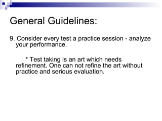 General Guidelines: 9. Consider every test a practice session - analyze your performance. * Test taking is an art which needs refinement. One can not refine the art without practice and serious evaluation . 