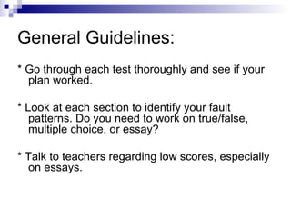 General Guidelines: * Go through each test thoroughly and see if your plan worked. * Look at each section to identify your fault patterns. Do you need to work on true/false, multiple choice, or essay? * Talk to teachers regarding low scores, especially on essays. 