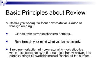 Basic Principles about Review A. Before you attempt to learn new material in class or through reading: Glance over previous chapters or notes. Run through your mind what you know already. Since memorization of new material is most effective when it is associated with the material already known, this process brings all available mental "hooks" to the surface. 