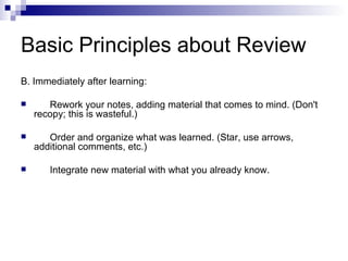 Basic Principles about Review B. Immediately after learning: Rework your notes, adding material that comes to mind. (Don't recopy; this is wasteful.) Order and organize what was learned. (Star, use arrows, additional comments, etc.) Integrate new material with what you already know. 
