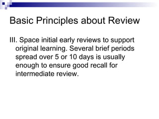 Basic Principles about Review III. Space initial early reviews to support original learning. Several brief periods spread over 5 or 10 days is usually enough to ensure good recall for intermediate review. 