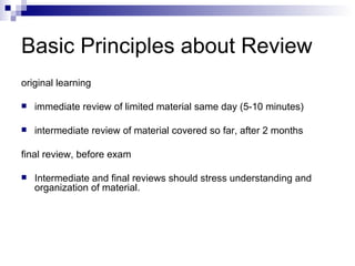 Basic Principles about Review original learning immediate review of limited material same day (5-10 minutes) intermediate review of material covered so far, after 2 months final review, before exam Intermediate and final reviews should stress understanding and organization of material. 