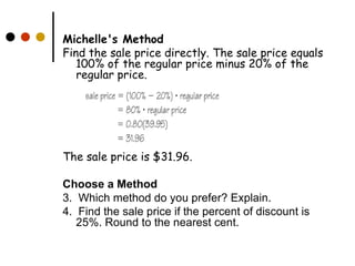 Michelle's Method Find the sale price directly. The sale price equals 100% of the regular price minus 20% of the regular price.  The sale price is $31.96.  Choose a Method 3.  Which method do you prefer? Explain.  4.  Find the sale price if the percent of discount is  25%. Round to the nearest cent.  