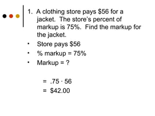 1.  A clothing store pays $56 for a jacket.  The store’s percent of markup is 75%.  Find the markup for the jacket. Store pays $56 % markup = 75% Markup = ? =  .75  · 56  =  $42.00 