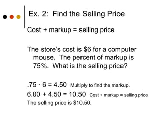 Ex. 2:  Find the Selling Price Cost + markup = selling price The store’s cost is $6 for a computer mouse.  The percent of markup is 75%.  What is the selling price? .75  · 6 = 4.50  Multiply to find the markup. 6.00 + 4.50 = 10.50  Cost + markup = selling price The selling price is $10.50. 