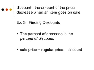 discount - the amount of the price decrease when an item goes on sale Ex. 3:  Finding Discounts The percent of decrease is the  percent of discount . sale price = regular price – discount 