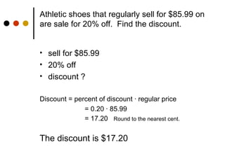 Athletic shoes that regularly sell for $85.99 on are sale for 20% off.  Find the discount. sell for $85.99 20% off discount ? Discount = percent of discount  · regular price = 0.20 · 85.99 = 17.20  Round to the nearest cent. The discount is $17.20 