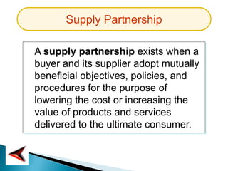 Supply Partnership
A supply partnership exists when a
buyer and its supplier adopt mutually
beneficial objectives, policies, and
procedures for the purpose of
lowering the cost or increasing the
value of products and services
delivered to the ultimate consumer.
 