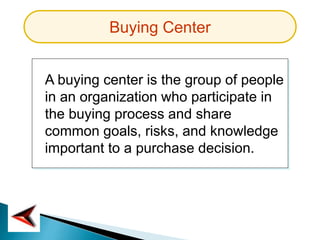 Buying Center
A buying center is the group of people
in an organization who participate in
the buying process and share
common goals, risks, and knowledge
important to a purchase decision.
 
