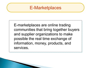 E-marketplaces are online trading
communities that bring together buyers
and supplier organizations to make
possible the real time exchange of
information, money, products, and
services.
E-Marketplaces
 