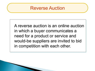 A reverse auction is an online auction
in which a buyer communicates a
need for a product or service and
would-be suppliers are invited to bid
in competition with each other.
Reverse Auction
 