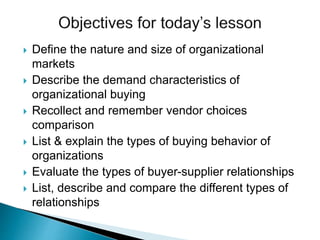  Define the nature and size of organizational
markets
 Describe the demand characteristics of
organizational buying
 Recollect and remember vendor choices
comparison
 List & explain the types of buying behavior of
organizations
 Evaluate the types of buyer-supplier relationships
 List, describe and compare the different types of
relationships
 