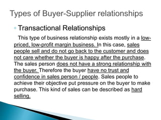 ◦ Transactional Relationships
This type of business relationship exists mostly in a low-
priced, low-profit margin business. In this case, sales
people sell and do not go back to the customer and does
not care whether the buyer is happy after the purchase.
The sales person does not have a strong relationship with
the buyer. Therefore the buyer have no trust and
confidence in sales person / people. Sales people to
achieve their objective put pressure on the buyer to make
purchase. This kind of sales can be described as hard
selling.
 