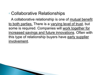 ◦ Collaborative Relationships
A collaborative relationship is one of mutual benefit
to both parties. There is a varying level of trust, but
some is required. Companies will work together for
increased savings and future innovations. Often with
this type of relationship buyers have early supplier
involvement.
 