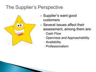  Supplier’s want good
customers
 Several issues affect their
assessment, among them are:
◦ Cash Flow
◦ Openness and Approachability
◦ Availability
◦ Professionalism
 