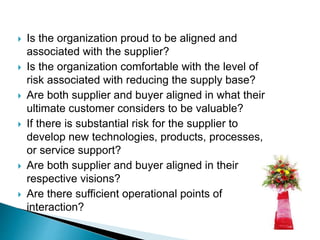  Is the organization proud to be aligned and
associated with the supplier?
 Is the organization comfortable with the level of
risk associated with reducing the supply base?
 Are both supplier and buyer aligned in what their
ultimate customer considers to be valuable?
 If there is substantial risk for the supplier to
develop new technologies, products, processes,
or service support?
 Are both supplier and buyer aligned in their
respective visions?
 Are there sufficient operational points of
interaction?
 