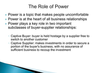  Power is a topic that makes people uncomfortable
 Power is at the heart of all business relationships
 Power plays a key role in two important
subclasses of buyer-supplier relationships:
◦ Captive Buyer: buyer is held hostage by a supplier free to
switch to another customer
◦ Captive Supplier: makes investments in order to secure a
portion of the buyer's business, with no assurance of
sufficient business to recoup the investment
 
