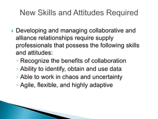  Developing and managing collaborative and
alliance relationships require supply
professionals that possess the following skills
and attitudes:
◦ Recognize the benefits of collaboration
◦ Ability to identify, obtain and use data
◦ Able to work in chaos and uncertainty
◦ Agile, flexible, and highly adaptive
 