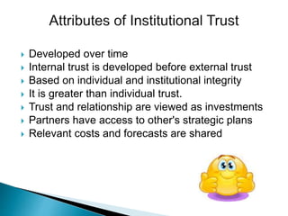  Developed over time
 Internal trust is developed before external trust
 Based on individual and institutional integrity
 It is greater than individual trust.
 Trust and relationship are viewed as investments
 Partners have access to other's strategic plans
 Relevant costs and forecasts are shared
 
