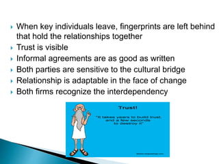  When key individuals leave, fingerprints are left behind
that hold the relationships together
 Trust is visible
 Informal agreements are as good as written
 Both parties are sensitive to the cultural bridge
 Relationship is adaptable in the face of change
 Both firms recognize the interdependency
 