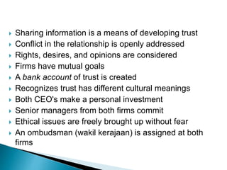  Sharing information is a means of developing trust
 Conflict in the relationship is openly addressed
 Rights, desires, and opinions are considered
 Firms have mutual goals
 A bank account of trust is created
 Recognizes trust has different cultural meanings
 Both CEO's make a personal investment
 Senior managers from both firms commit
 Ethical issues are freely brought up without fear
 An ombudsman (wakil kerajaan) is assigned at both
firms
 
