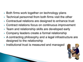  Both firms work together on technology plans
 Technical personnel from both firms visit the other
 Contractual relations are designed to enhance trust
 Contract relations focus on continuous improvement
 Team and relationship skills are developed early
 Company leaders create a formal relationship
 A contracting philosophy and a legal infrastructure are
designed to the relationship
 Institutional trust is measured and managed
 