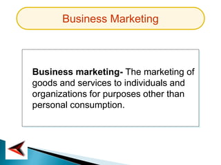 Business Marketing
Business marketing- The marketing of
goods and services to individuals and
organizations for purposes other than
personal consumption.
 
