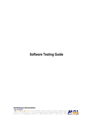 Software Testing Guide




Karthikeyan Ramanathan
Test Engineer
| Mascon Global Limited | #320, AnnaSalai, Padma Complex, Chennai - 600035,India |
| K a r t r u l z @ g m a i l . c o m | www.mgl.com | Tel: 914424313101/8 Exnt: 3456 |
| Fax: 91 - 44 - 24349330 | Mobile: 91 - 98413 19891 | IP No: 1 - 847 - 230 - 7976 |
 
