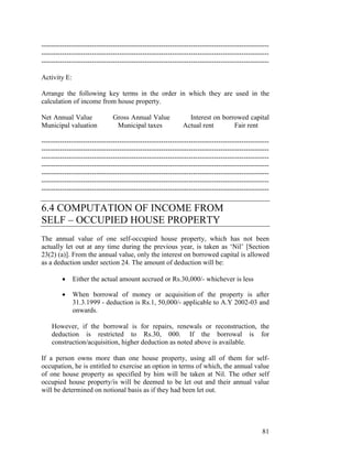 ---------------------------------------------------------------------------------------------------
---------------------------------------------------------------------------------------------------
---------------------------------------------------------------------------------------------------

Activity E:

Arrange the following key terms in the order in which they are used in the
calculation of income from house property.

Net Annual Value               Gross Annual Value              Interest on borrowed capital
Municipal valuation             Municipal taxes              Actual rent       Fair rent

---------------------------------------------------------------------------------------------------
---------------------------------------------------------------------------------------------------
---------------------------------------------------------------------------------------------------
---------------------------------------------------------------------------------------------------
---------------------------------------------------------------------------------------------------
---------------------------------------------------------------------------------------------------
---------------------------------------------------------------------------------------------------

6.4 COMPUTATION OF INCOME FROM
SELF – OCCUPIED HOUSE PROPERTY
The annual value of one self-occupied house property, which has not been
actually let out at any time during the previous year, is taken as ‘Nil’ [Section
23(2) (a)]. From the annual value, only the interest on borrowed capital is allowed
as a deduction under section 24. The amount of deduction will be:

         •    Either the actual amount accrued or Rs.30,000/- whichever is less

         •    When borrowal of money or acquisition of the property is after
              31.3.1999 - deduction is Rs.1, 50,000/- applicable to A.Y 2002-03 and
              onwards.

    However, if the borrowal is for repairs, renewals or reconstruction, the
    deduction is restricted to Rs.30, 000. If the borrowal is for
    construction/acquisition, higher deduction as noted above is available.

If a person owns more than one house property, using all of them for self-
occupation, he is entitled to exercise an option in terms of which, the annual value
of one house property as specified by him will be taken at Nil. The other self
occupied house property/is will be deemed to be let out and their annual value
will be determined on notional basis as if they had been let out.




                                                                                                81
 