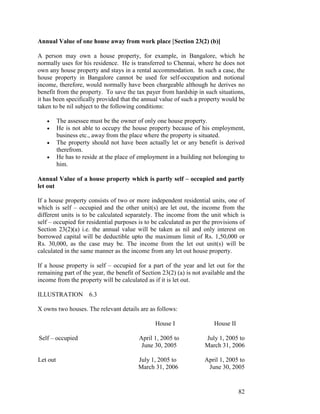 Annual Value of one house away from work place [Section 23(2) (b)]

A person may own a house property, for example, in Bangalore, which he
normally uses for his residence. He is transferred to Chennai, where he does not
own any house property and stays in a rental accommodation. In such a case, the
house property in Bangalore cannot be used for self-occupation and notional
income, therefore, would normally have been chargeable although he derives no
benefit from the property. To save the tax payer from hardship in such situations,
it has been specifically provided that the annual value of such a property would be
taken to be nil subject to the following conditions:

   •      The assessee must be the owner of only one house property.
   •      He is not able to occupy the house property because of his employment,
          business etc., away from the place where the property is situated.
   •      The property should not have been actually let or any benefit is derived
          therefrom.
   •      He has to reside at the place of employment in a building not belonging to
          him.

Annual Value of a house property which is partly self – occupied and partly
let out

If a house property consists of two or more independent residential units, one of
which is self – occupied and the other unit(s) are let out, the income from the
different units is to be calculated separately. The income from the unit which is
self – occupied for residential purposes is to be calculated as per the provisions of
Section 23(2)(a) i.e. the annual value will be taken as nil and only interest on
borrowed capital will be deductible upto the maximum limit of Rs. 1,50,000 or
Rs. 30,000, as the case may be. The income from the let out unit(s) will be
calculated in the same manner as the income from any let out house property.

If a house property is self – occupied for a part of the year and let out for the
remaining part of the year, the benefit of Section 23(2) (a) is not available and the
income from the property will be calculated as if it is let out.

ILLUSTRATION 6.3

X owns two houses. The relevant details are as follows:

                                                House I                 House II

Self – occupied                           April 1, 2005 to          July 1, 2005 to
                                           June 30, 2005            March 31, 2006

Let out                                   July 1, 2005 to           April 1, 2005 to
                                          March 31, 2006             June 30, 2005


                                                                                   82
 