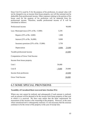 Since Unit II is used by X for the purpose of his profession, its annual value will
not be charged to tax as income from house property, nor will the notional rent be
deductible from professional income. Other expenses relating to the portion of his
house used for the purpose of his profession will be deducted from his
professional income. Therefore, taxable professional income of X will be
calculated as follows:

Professional income                                                          90,000

Less: Municipal taxes (25% of Rs. 13,000)                         3,250

         Repairs (25% of Rs. 4,000)                                1,000

         Interest (25% of Rs. 36,000)                              9,000

         Insurance premium (25% of Rs. 15,000)                     3,750

         Depreciation                                              8,000     25,000

Taxable professional income                                                  65,000

Computation of Gross Total Income

Income from house property

Unit I                                                           38,000

Unit II                                                         - 9,000      29,000

Income from profession                                                       65,000

Gross Total Income                                                           94,000

____________________________________________
6.5 SOME SPECIAL PROVISIONS
Taxability of Unrealized Rent recovered later (Section 25A)

Where any rent cannot be realized, and subsequently if such amount is realized,
such an amount will be deemed to be the income from house property of that year
in which it is received. We have seen earlier that the basic requirement for
assessment of this income is the ownership of the property. However, in the cases
where unrealized rent is subsequently realized, it is not necessary that the assessee
continues to be the owner of the property in the year of receipt also.



                                                                                  85
 
